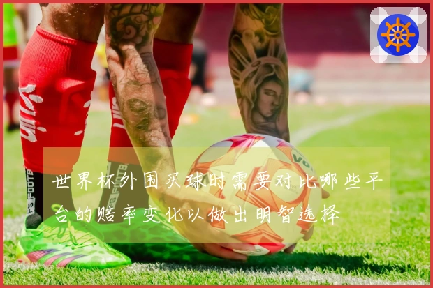 世界杯外围买球时需要对比哪些平台的赔率变化以做出明智选择